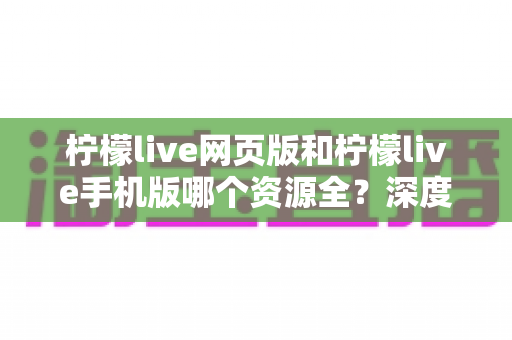 柠檬live网页版和柠檬live手机版哪个资源全?深度对比解析与实用选择指南 柠檬live网页版和柠檬live手机版哪个资源全?深度对比解析与实用选择指南