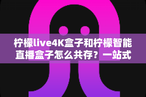柠檬live4K盒子和柠檬智能直播盒子怎么共存?一站式解决方案全解析 柠檬live4K盒子和柠檬智能直播盒子怎么共存?一站式解决方案全解析