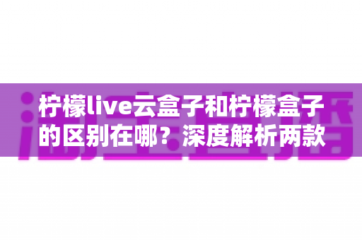 柠檬live云盒子和柠檬盒子的区别在哪?深度解析两款电视盒子的核心差异与实用选购指南 柠檬live云盒子和柠檬盒子的区别在哪?深度解析两款电视盒子的核心差异与实用选购指南