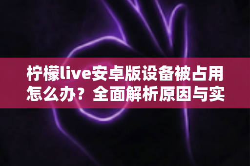 柠檬live安卓版设备被占用怎么办?全面解析原因与实用解决方法大全 柠檬live安卓版设备被占用怎么办?全面解析原因与实用解决方法大全