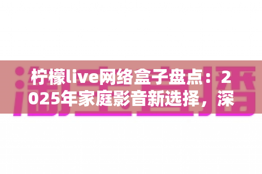 柠檬live网络盒子盘点：2025年家庭影音新选择，深度测评与选购全攻略一网打尽