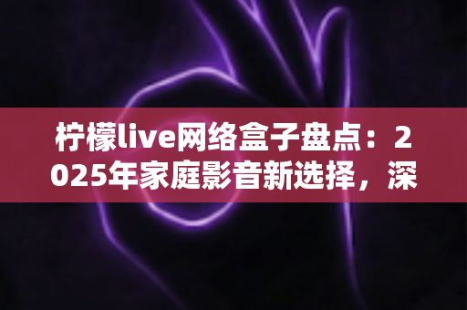 柠檬live网络盒子盘点：2025年家庭影音新选择，深度测评与选购全攻略一网打尽