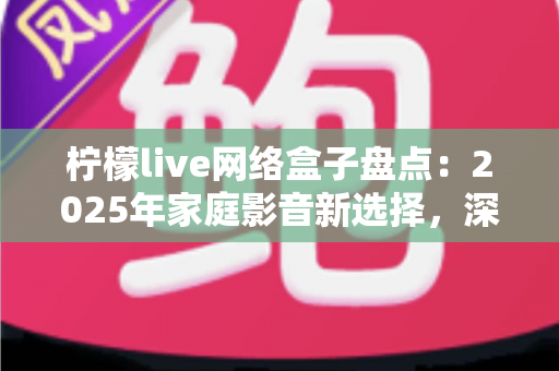 柠檬live网络盒子盘点：2025年家庭影音新选择，深度测评与选购全攻略一网打尽