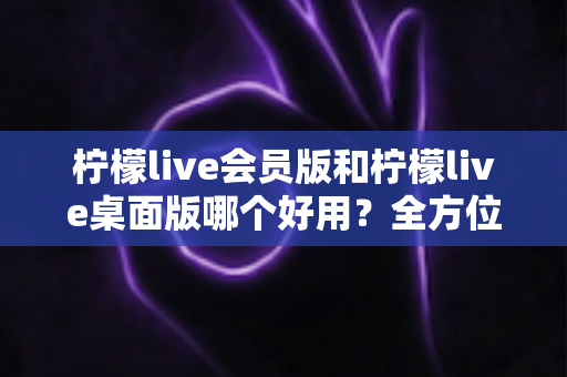 柠檬live会员版和柠檬live桌面版哪个好用?全方位深度对比评测与选择指南 柠檬live会员版和柠檬live桌面版哪个好用?全方位深度对比评测与选择指南
