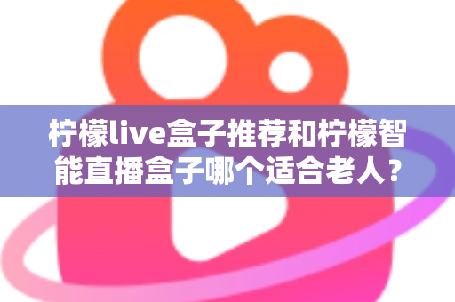柠檬live盒子推荐和柠檬智能直播盒子哪个适合老人？——两大盒子全面对比与选购指南
