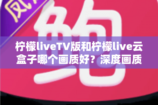 柠檬liveTV版和柠檬live云盒子哪个画质好?深度画质对比测评全解析 柠檬liveTV版和柠檬live云盒子哪个画质好?深度画质对比测评全解析