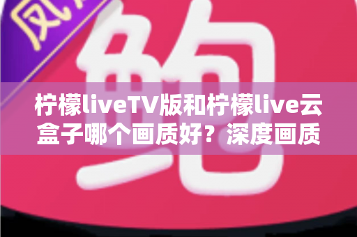 柠檬liveTV版和柠檬live云盒子哪个画质好?深度画质对比测评全解析 柠檬liveTV版和柠檬live云盒子哪个画质好?深度画质对比测评全解析