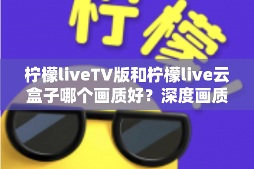柠檬liveTV版和柠檬live云盒子哪个画质好?深度画质对比测评全解析 柠檬liveTV版和柠檬live云盒子哪个画质好?深度画质对比测评全解析
