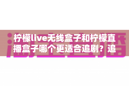 柠檬live无线盒子和柠檬直播盒子哪个更适合追剧？追剧党必看的深度对比与选购指南