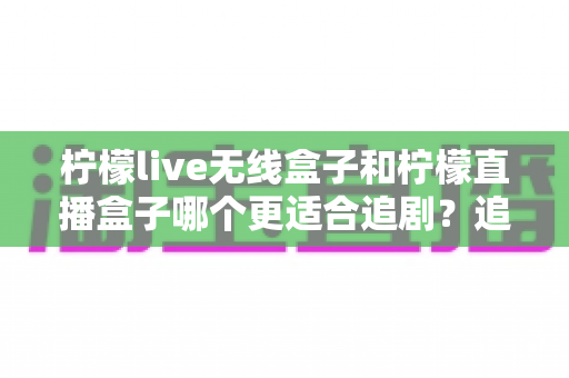 柠檬live无线盒子和柠檬直播盒子哪个更适合追剧？追剧党必看的深度对比与选购指南