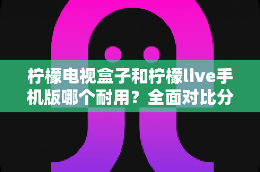 柠檬电视盒子和柠檬live手机版哪个耐用?全面对比分析与选购指南 柠檬电视盒子和柠檬live手机版哪个耐用?全面对比分析与选购指南