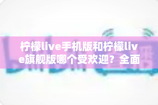 柠檬live手机版和柠檬live旗舰版哪个受欢迎?全面对比分析与选择指南 柠檬live手机版和柠檬live旗舰版哪个受欢迎?全面对比分析与选择指南