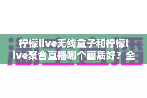 柠檬live无线盒子和柠檬live聚合直播哪个画质好？全面画质对比测评助你选出最佳观影方案