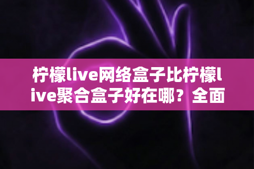 柠檬live网络盒子比柠檬live聚合盒子好在哪?全面解析两大盒子的核心差异与选购指南 柠檬live网络盒子比柠檬live聚合盒子好在哪?全面解析两大盒子的核心差异与选购指南
