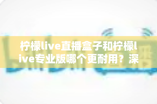柠檬live直播盒子和柠檬live专业版哪个更耐用？深度对比解析与实用选购指南