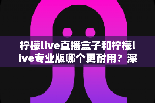 柠檬live直播盒子和柠檬live专业版哪个更耐用？深度对比解析与实用选购指南