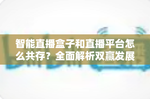 智能直播盒子和直播平台怎么共存?全面解析双赢发展之道 智能直播盒子和直播平台怎么共存?全面解析双赢发展之道