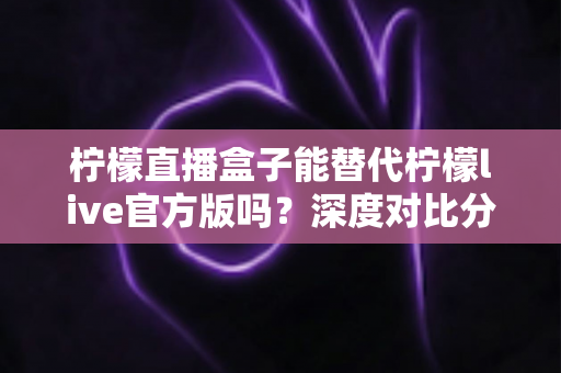 柠檬直播盒子能替代柠檬live官方版吗？深度对比分析与实用选择指南