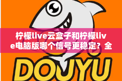 柠檬live云盒子和柠檬live电脑版哪个信号更稳定？全面深度对比解析与选购指南