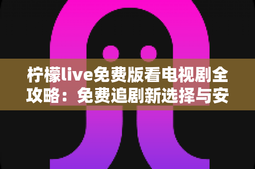 柠檬live免费版看电视剧全攻略：免费追剧新选择与安全使用指南