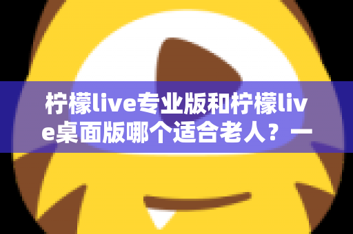 柠檬live专业版和柠檬live桌面版哪个适合老人？一篇看懂的超全对比指南