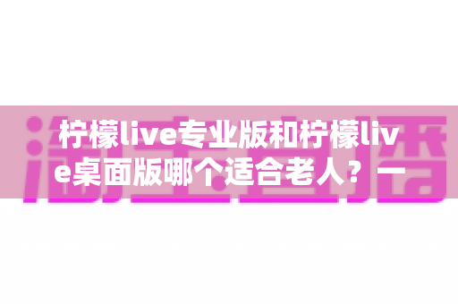 柠檬live专业版和柠檬live桌面版哪个适合老人？一篇看懂的超全对比指南