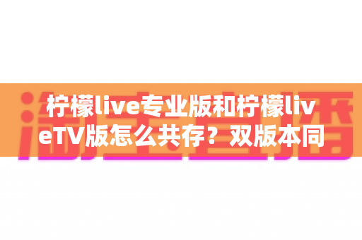 柠檬live专业版和柠檬liveTV版怎么共存?双版本同时安装与使用的全方位实用指南 柠檬live专业版和柠檬liveTV版怎么共存?双版本同时安装与使用的全方位实用指南
