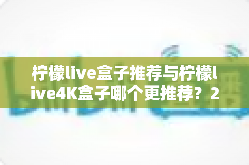 柠檬live盒子推荐与柠檬live4K盒子哪个更推荐？2025年电视盒子深度对比选购指南