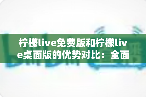 柠檬live免费版和柠檬live桌面版的优势对比：全面解析帮你选出最适合的直播工具