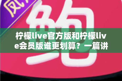 柠檬live官方版和柠檬live会员版谁更划算？一篇讲透价格、功能与性价比的深度对比指南