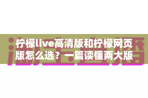 柠檬live高清版和柠檬网页版怎么选?一篇读懂两大版本差异与选择攻略的实用指南 柠檬live高清版和柠檬网页版怎么选?一篇读懂两大版本差异与选择攻略的实用指南