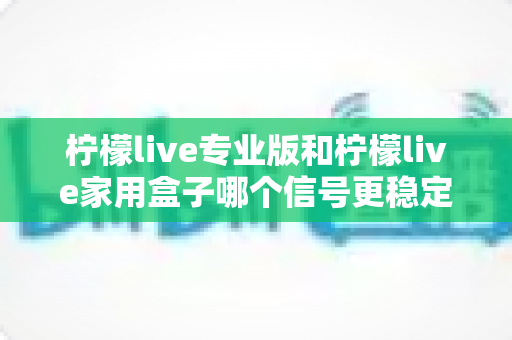 柠檬live专业版和柠檬live家用盒子哪个信号更稳定？全面解析与选购建议