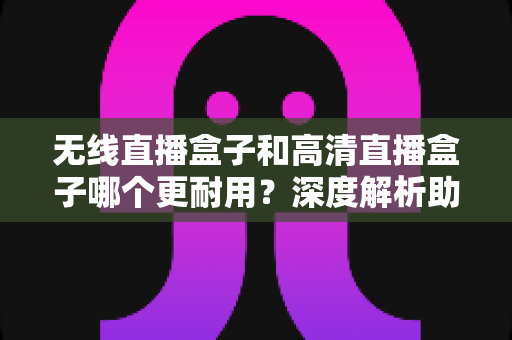 无线直播盒子和高清直播盒子哪个更耐用？深度解析助你选出长寿命直播设备