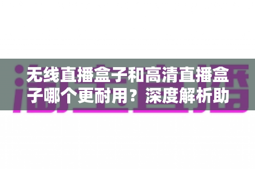 无线直播盒子和高清直播盒子哪个更耐用？深度解析助你选出长寿命直播设备
