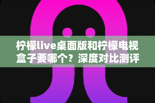柠檬live桌面版和柠檬电视盒子要哪个?深度对比测评,帮你找到最适合自己的观看方案 柠檬live桌面版和柠檬电视盒子要哪个?深度对比测评,帮你找到最适合自己的观看方案