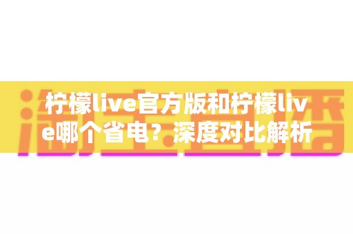 柠檬live官方版和柠檬live哪个省电?深度对比解析与高效省电全攻略 柠檬live官方版和柠檬live哪个省电?深度对比解析与高效省电全攻略