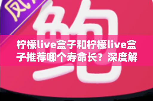 柠檬live盒子和柠檬live盒子推荐哪个寿命长?深度解析与保养全攻略 柠檬live盒子和柠檬live盒子推荐哪个寿命长?深度解析与保养全攻略