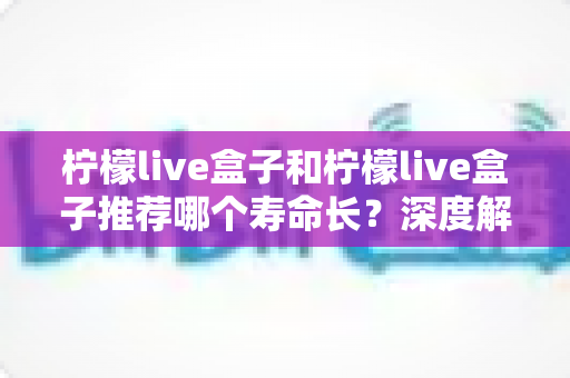 柠檬live盒子和柠檬live盒子推荐哪个寿命长?深度解析与保养全攻略 柠檬live盒子和柠檬live盒子推荐哪个寿命长?深度解析与保养全攻略