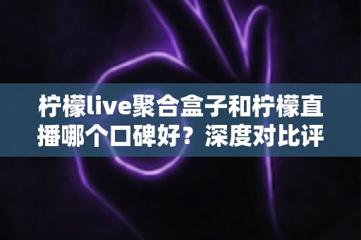 柠檬live聚合盒子和柠檬直播哪个口碑好？深度对比评测与选购避坑指南