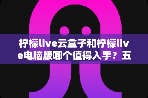 柠檬live云盒子和柠檬live电脑版哪个值得入手？五大维度深度对比，帮你选对不选贵