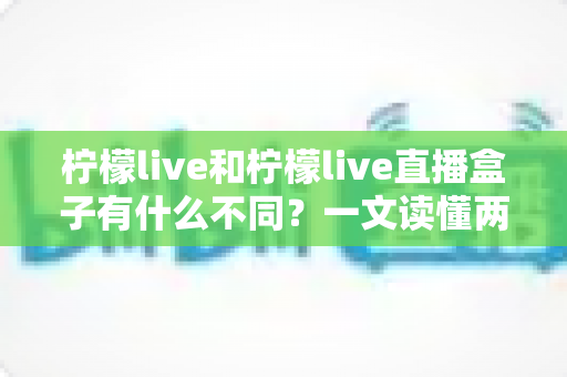 柠檬live和柠檬live直播盒子有什么不同？一文读懂两者区别与选择建议