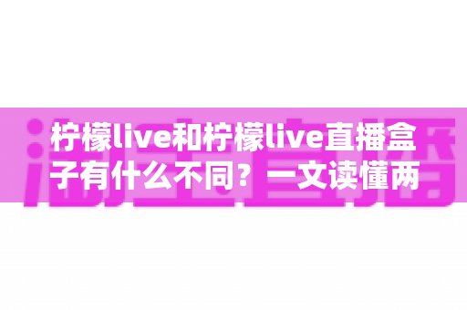 柠檬live和柠檬live直播盒子有什么不同？一文读懂两者区别与选择建议