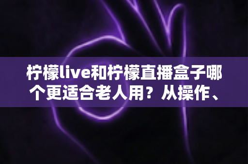 柠檬live和柠檬直播盒子哪个更适合老人用？从操作、画面到体验的全面对比指南