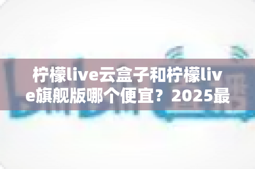 柠檬live云盒子和柠檬live旗舰版哪个便宜?2025最新价格对比与选购指南,帮你省下每一分钱 柠檬live云盒子和柠檬live旗舰版哪个便宜?2025最新价格对比与选购指南,帮你省下每一分钱
