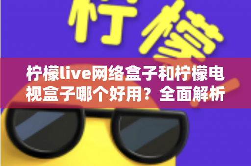 柠檬live网络盒子和柠檬电视盒子哪个好用？全面解析帮你选对不踩坑