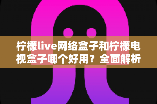 柠檬live网络盒子和柠檬电视盒子哪个好用？全面解析帮你选对不踩坑