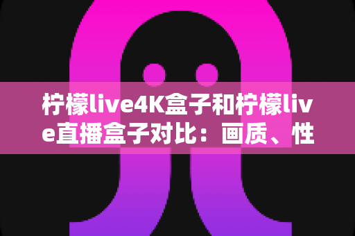 柠檬live4K盒子和柠檬live直播盒子对比：画质、性能与性价比全方位评测指南