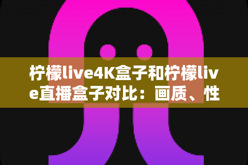 柠檬live4K盒子和柠檬live直播盒子对比：画质、性能与性价比全方位评测指南
