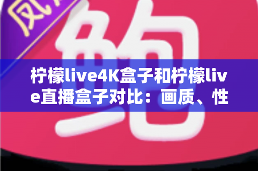 柠檬live4K盒子和柠檬live直播盒子对比：画质、性能与性价比全方位评测指南