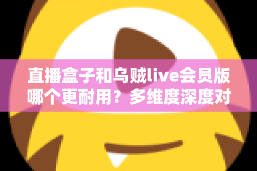 直播盒子和乌贼live会员版哪个更耐用？多维度深度对比，帮你选到更长久稳定的观播方案